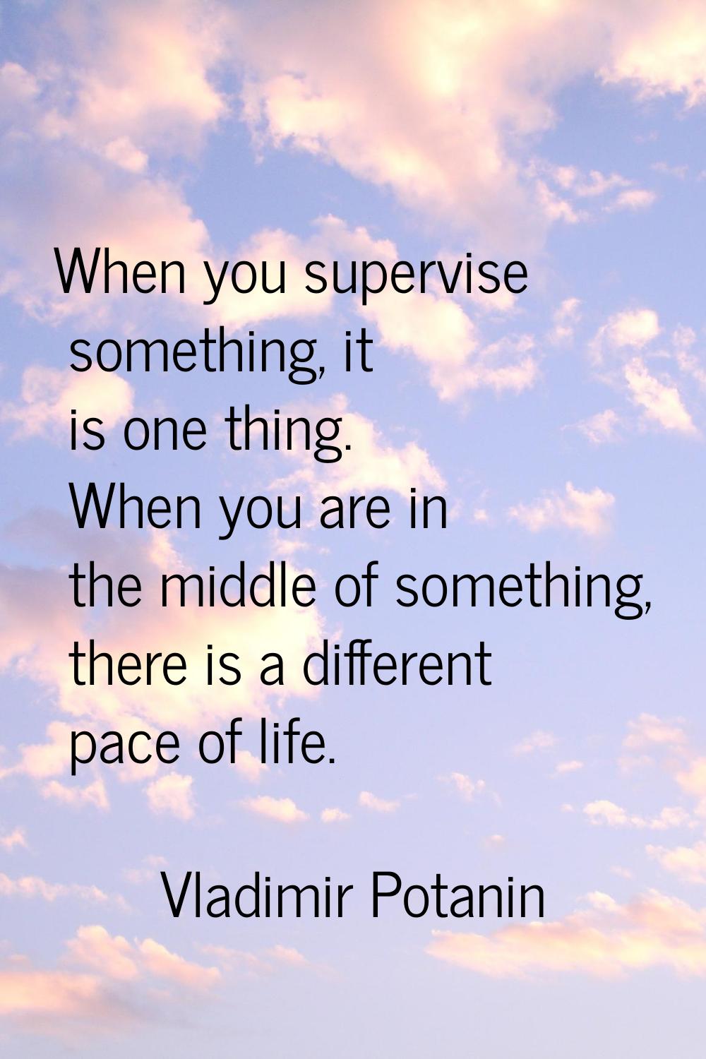 When you supervise something, it is one thing. When you are in the middle of something, there is a 