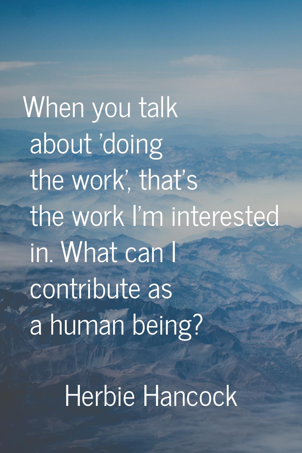 When you talk about 'doing the work', that's the work I'm interested in. What can I contribute as a