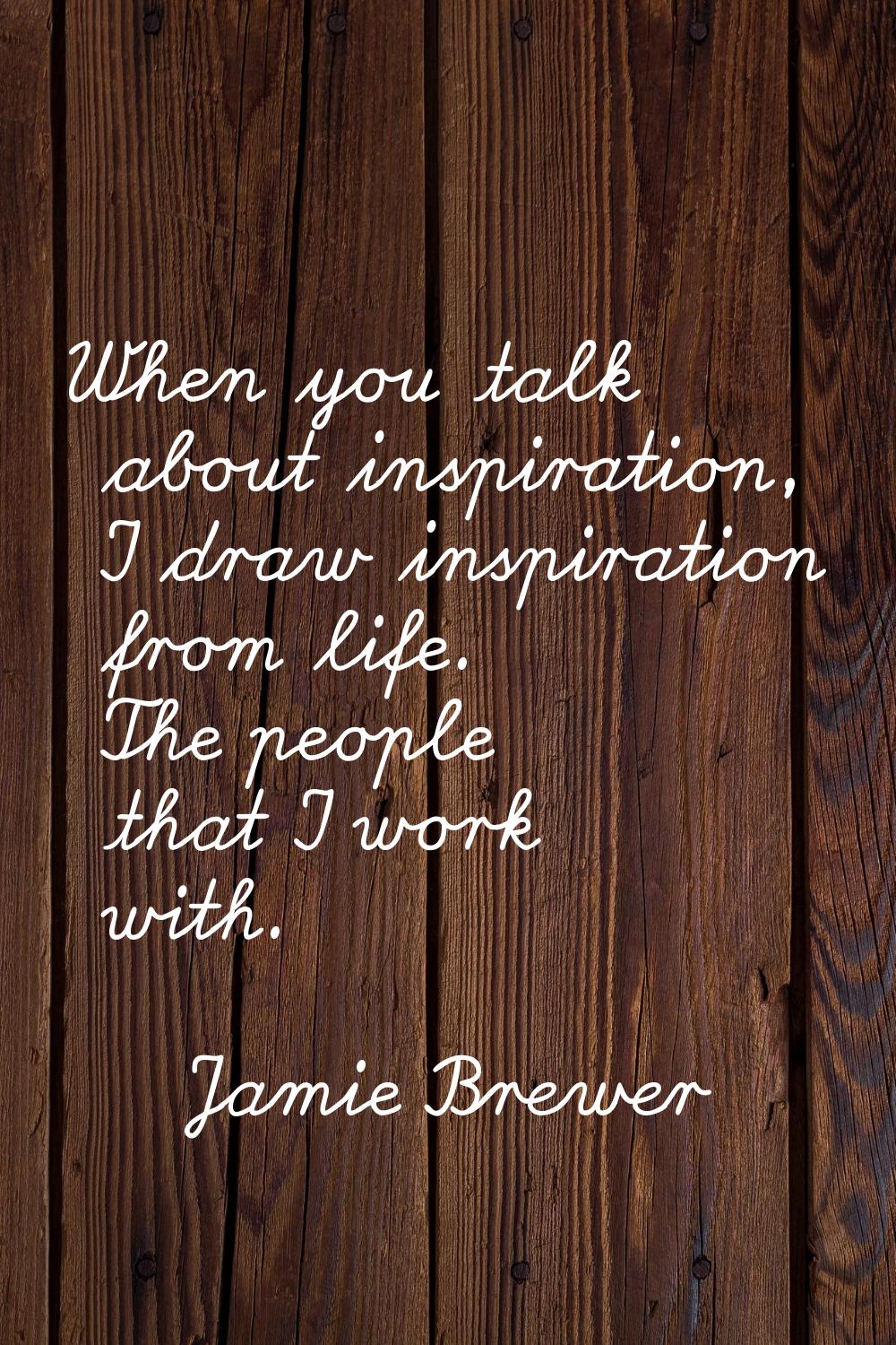 When you talk about inspiration, I draw inspiration from life. The people that I work with.