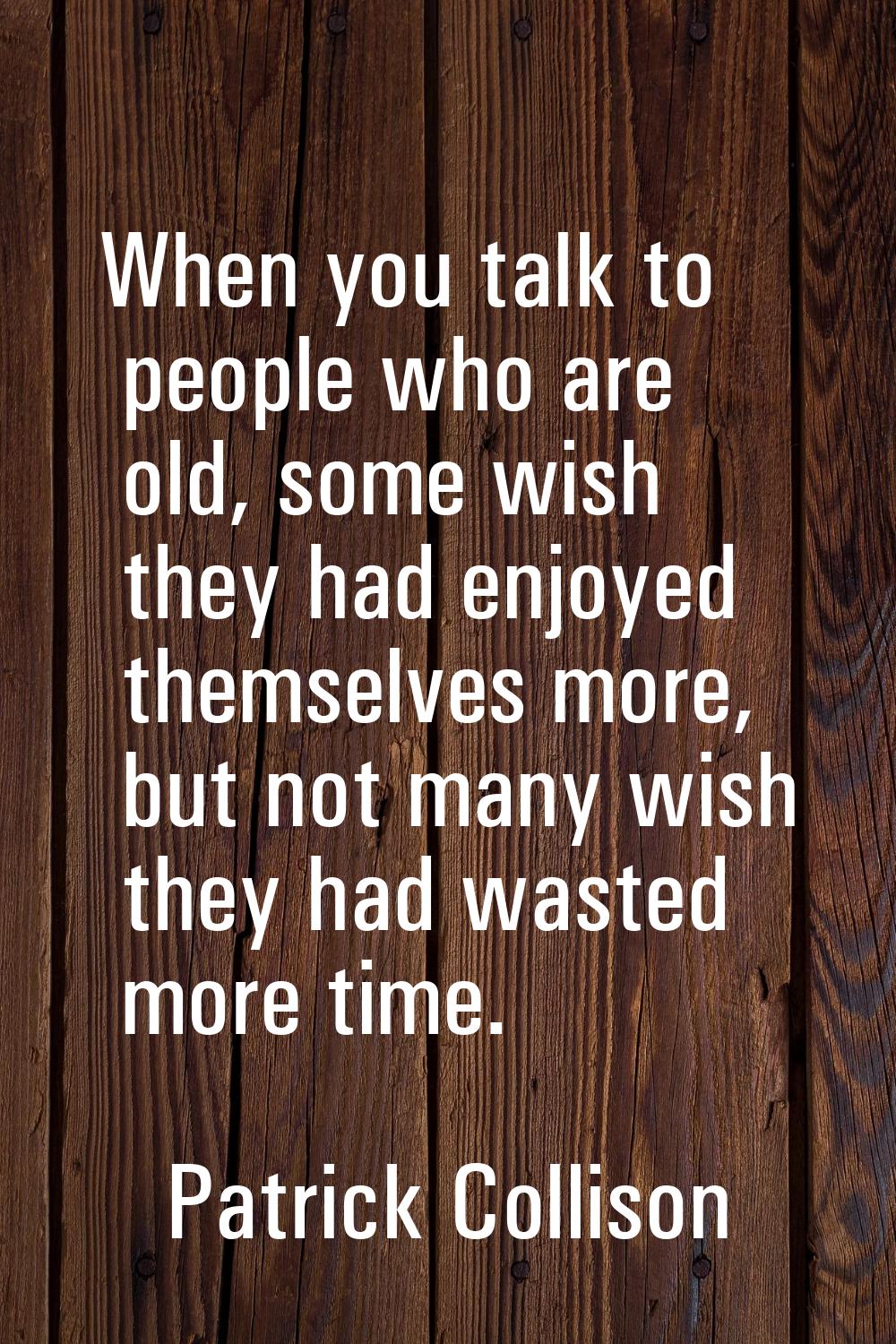 When you talk to people who are old, some wish they had enjoyed themselves more, but not many wish 