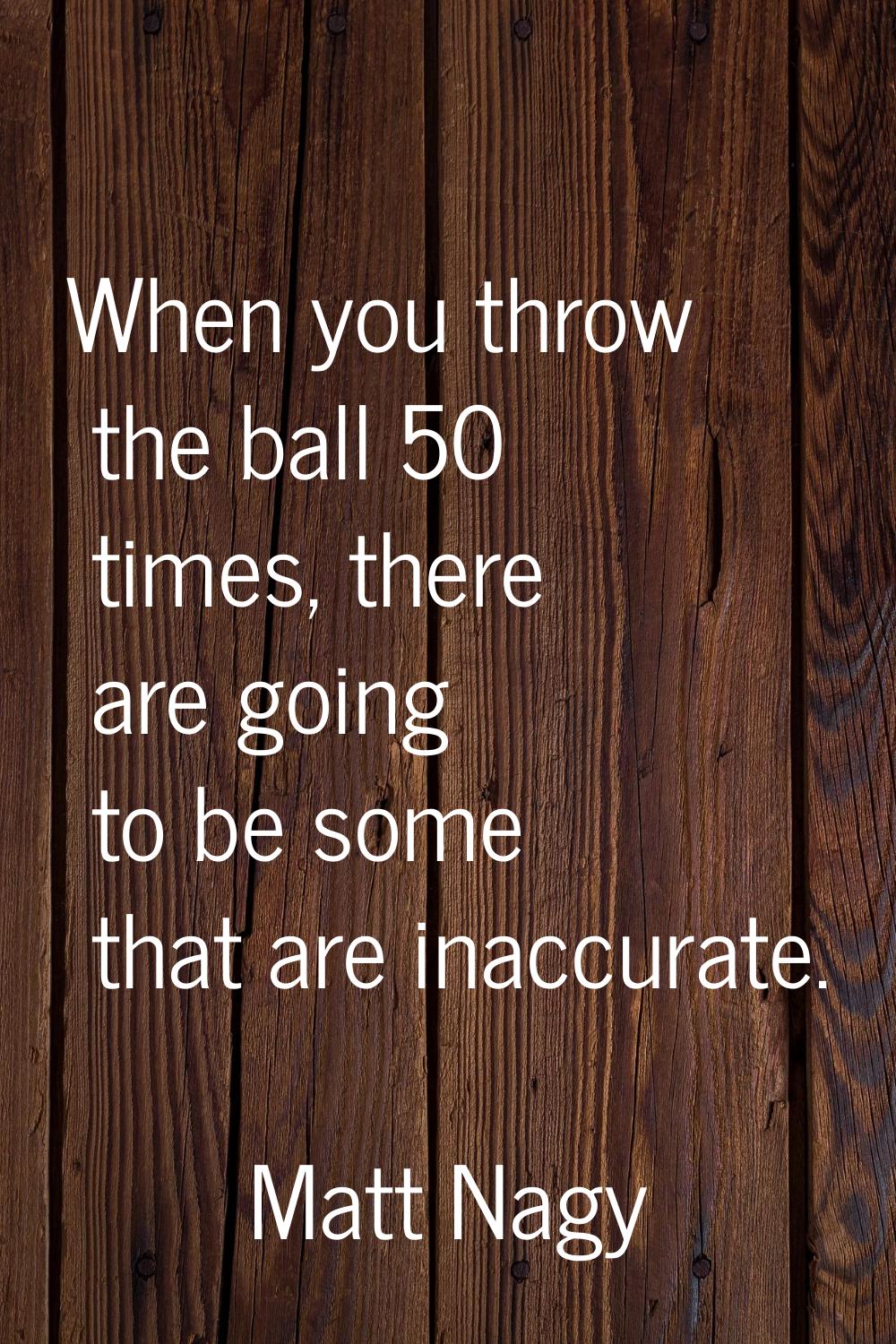 When you throw the ball 50 times, there are going to be some that are inaccurate.