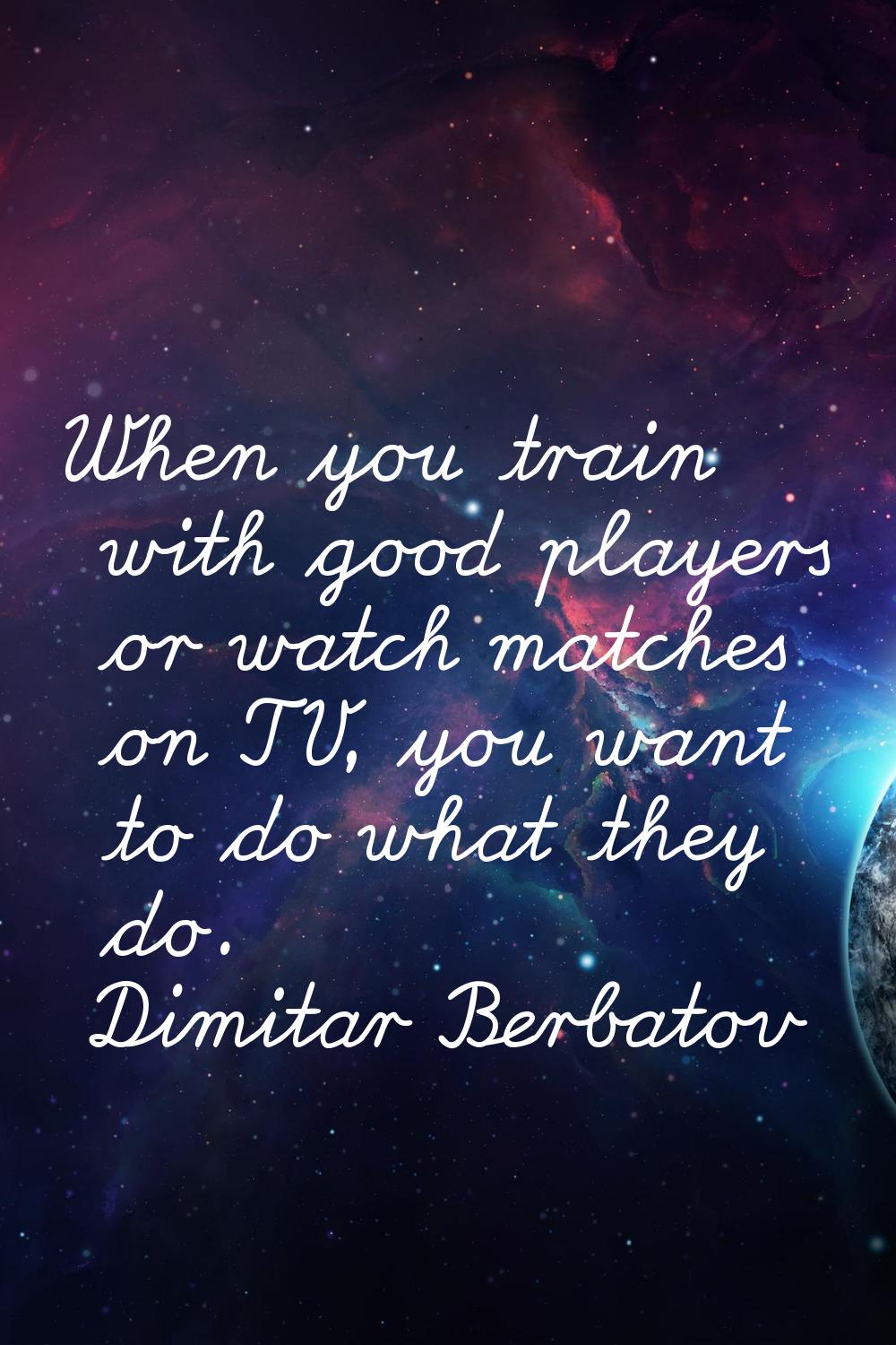 When you train with good players or watch matches on TV, you want to do what they do.