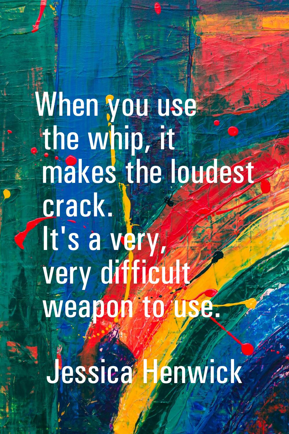 When you use the whip, it makes the loudest crack. It's a very, very difficult weapon to use.
