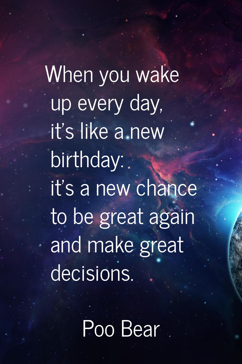 When you wake up every day, it's like a new birthday: it's a new chance to be great again and make 