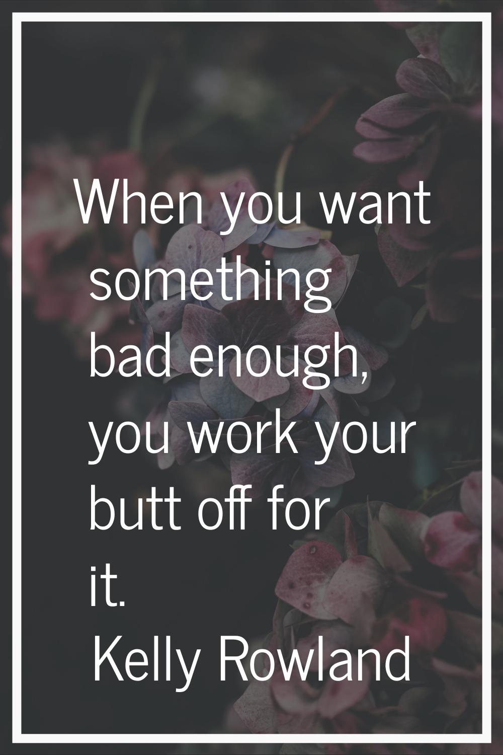 When you want something bad enough, you work your butt off for it.
