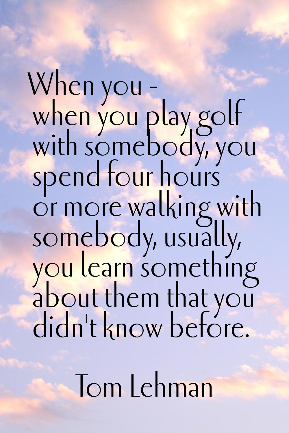 When you - when you play golf with somebody, you spend four hours or more walking with somebody, us