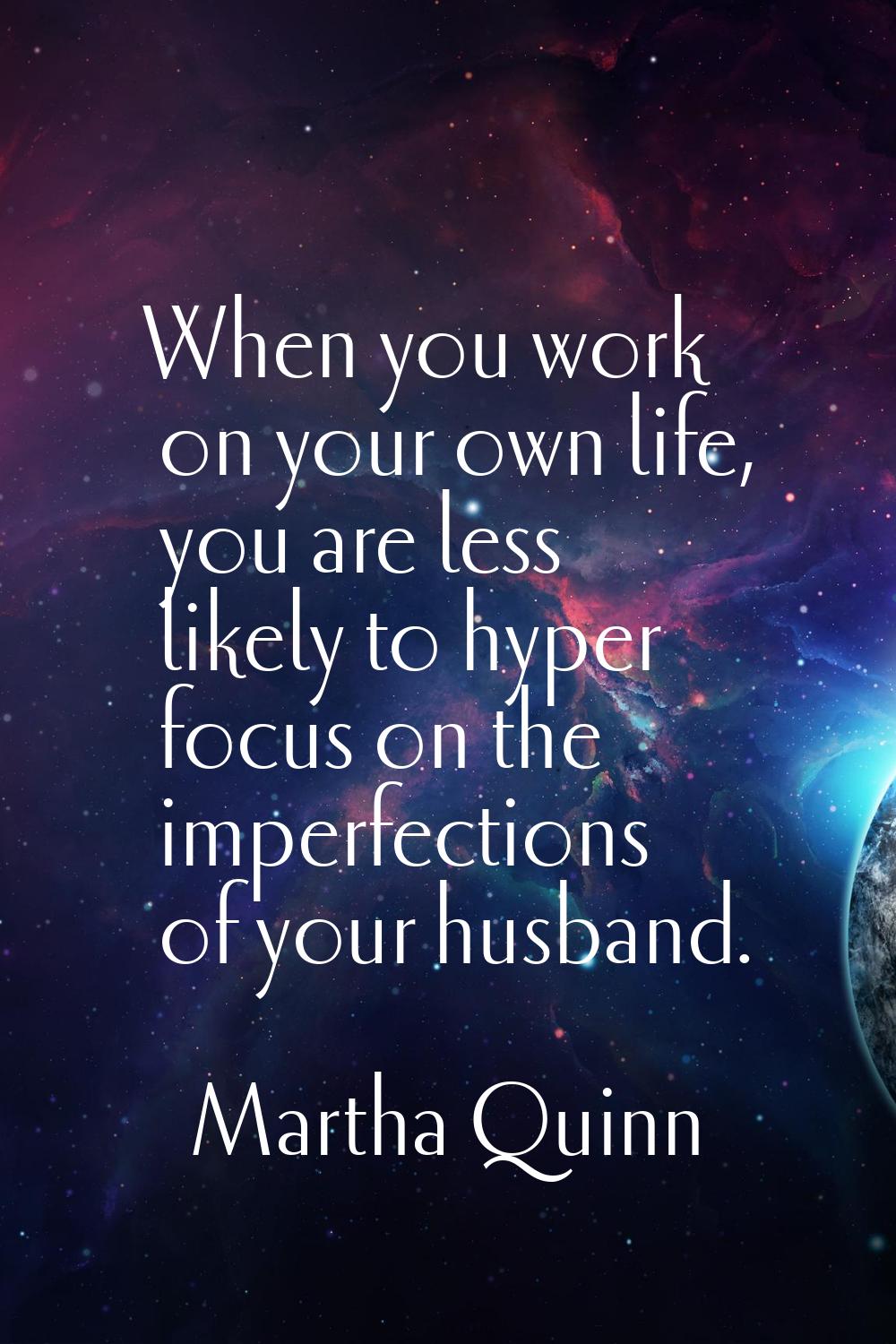 When you work on your own life, you are less likely to hyper focus on the imperfections of your hus