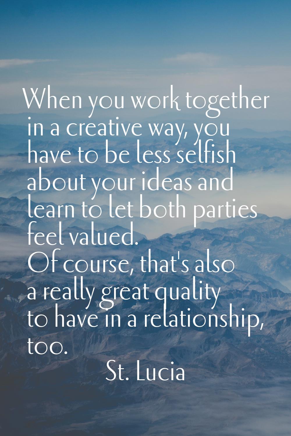 When you work together in a creative way, you have to be less selfish about your ideas and learn to