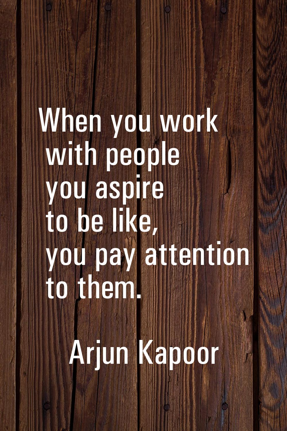 When you work with people you aspire to be like, you pay attention to them.