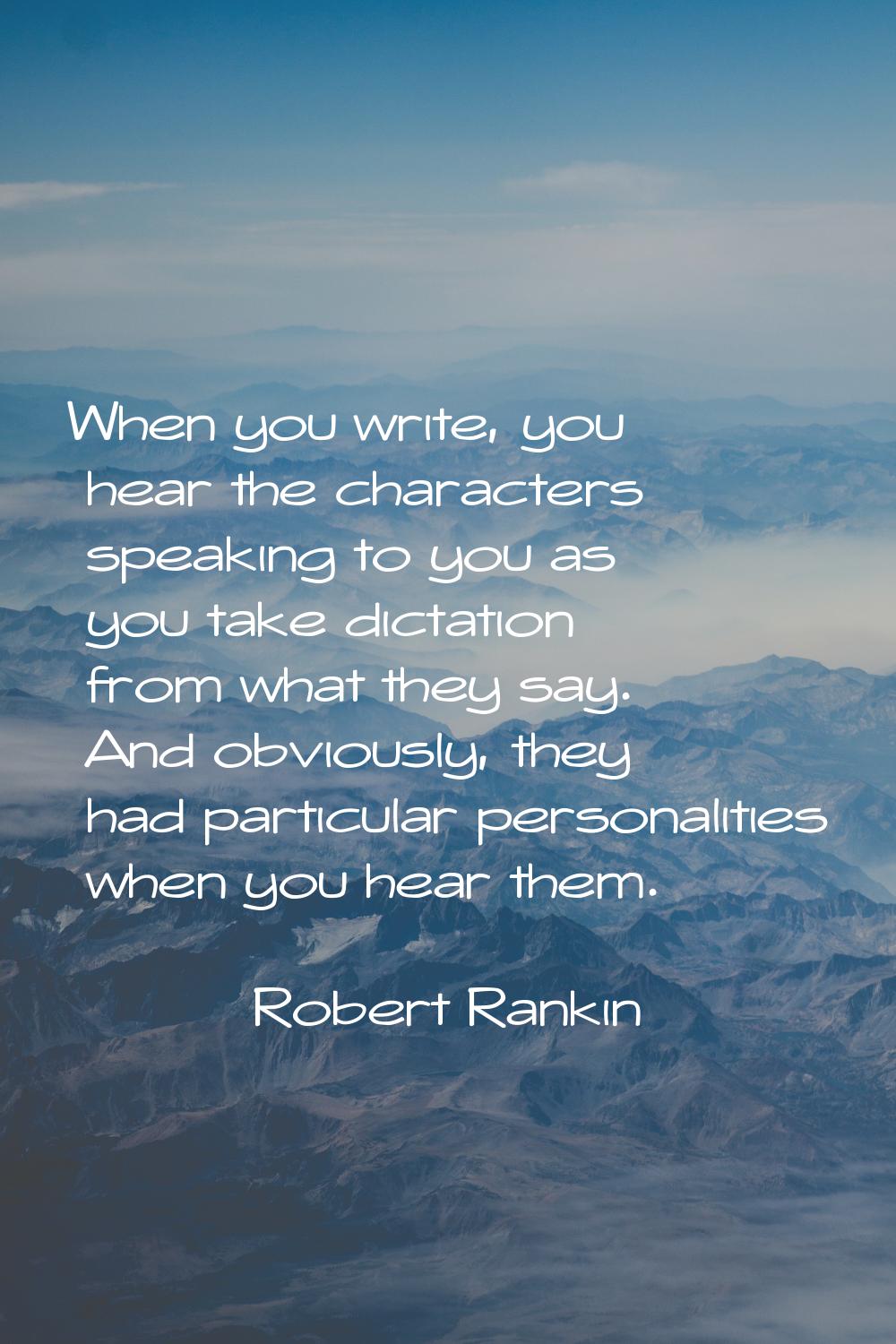 When you write, you hear the characters speaking to you as you take dictation from what they say. A