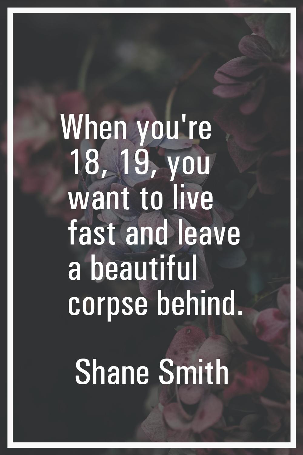 When you're 18, 19, you want to live fast and leave a beautiful corpse behind.
