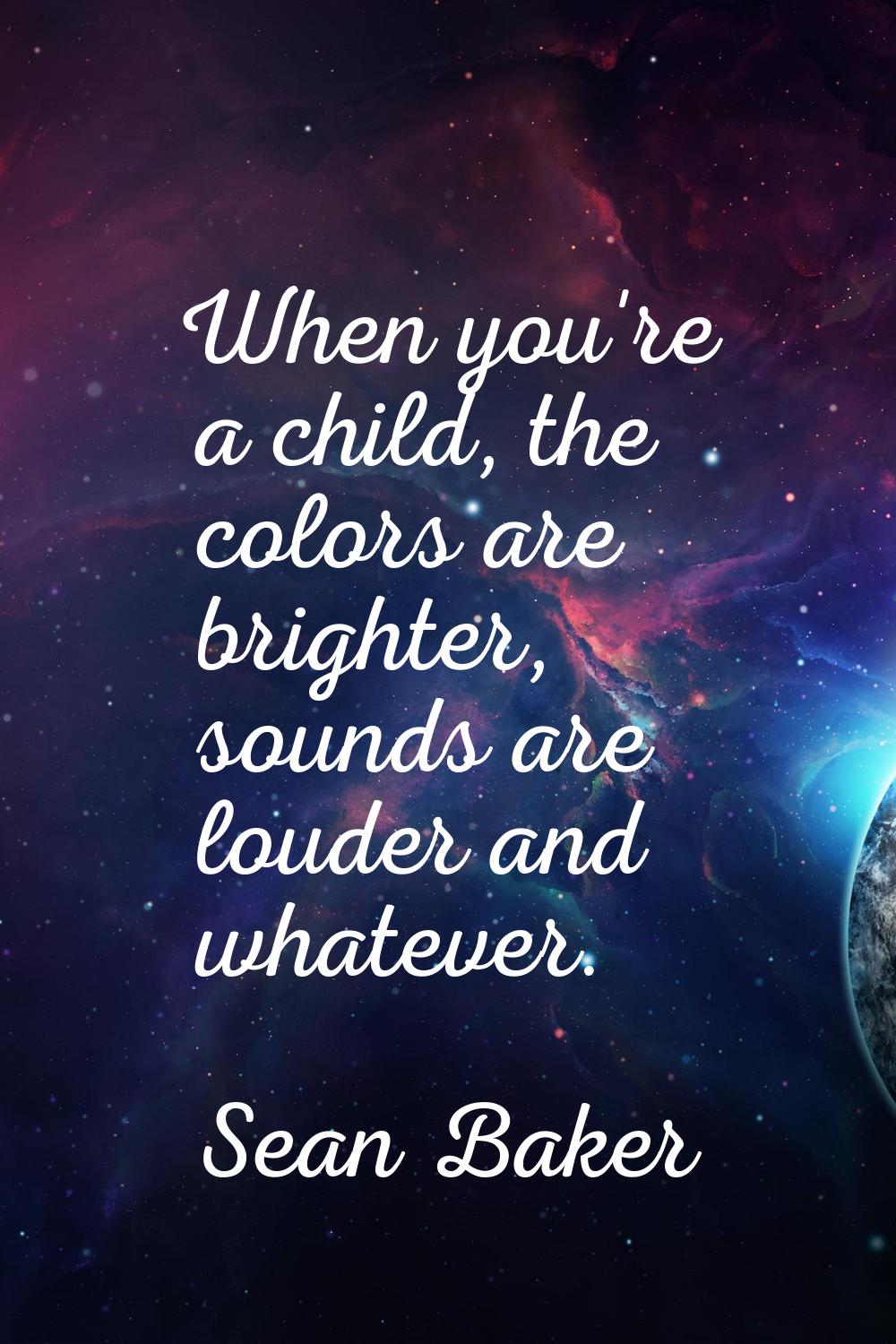 When you're a child, the colors are brighter, sounds are louder and whatever.
