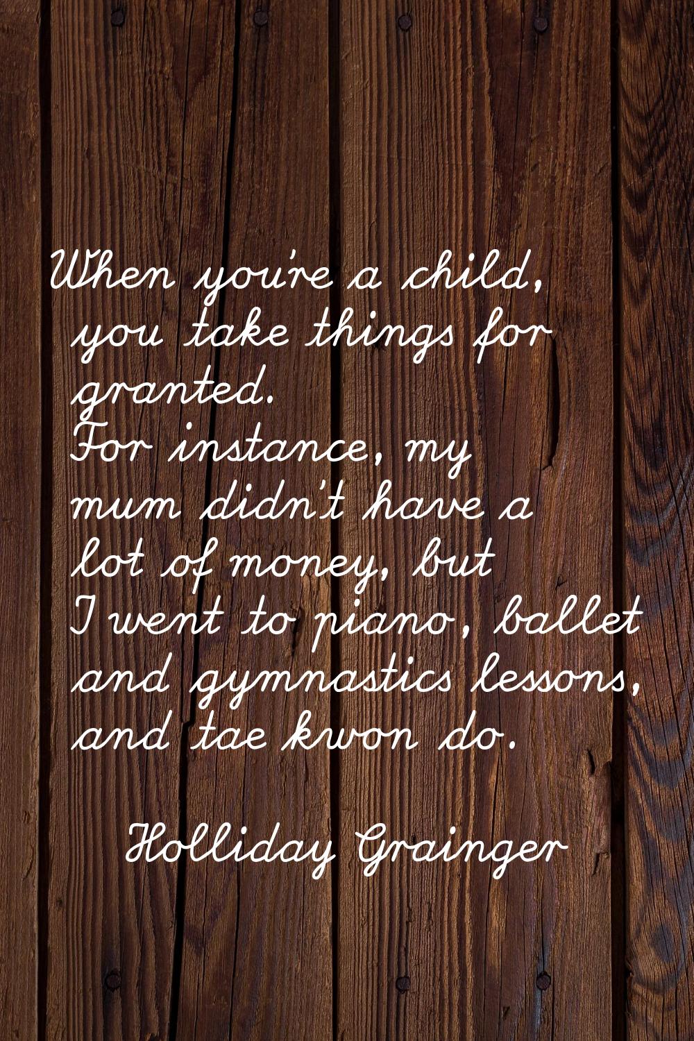 When you're a child, you take things for granted. For instance, my mum didn't have a lot of money, 