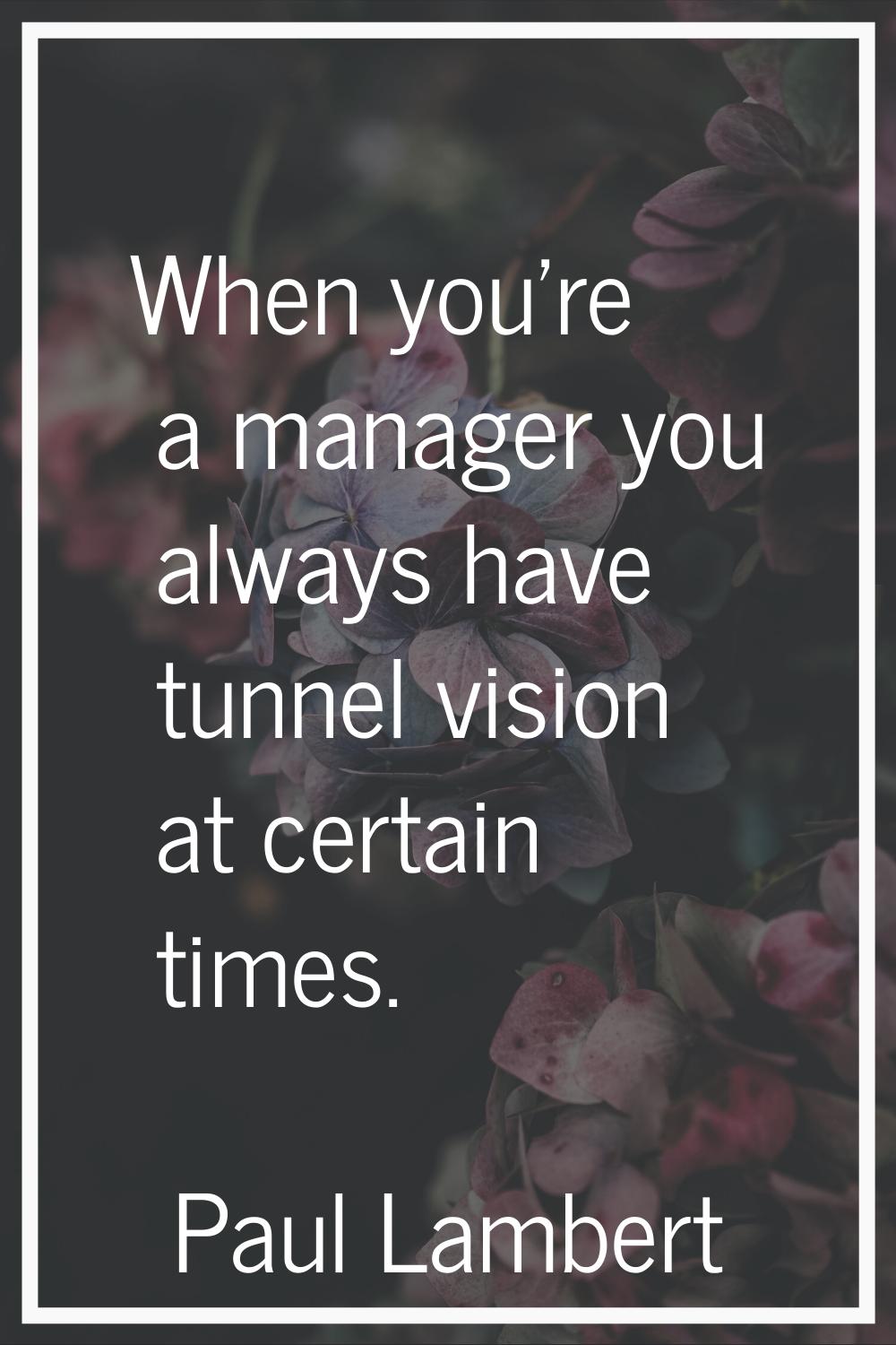 When you're a manager you always have tunnel vision at certain times.