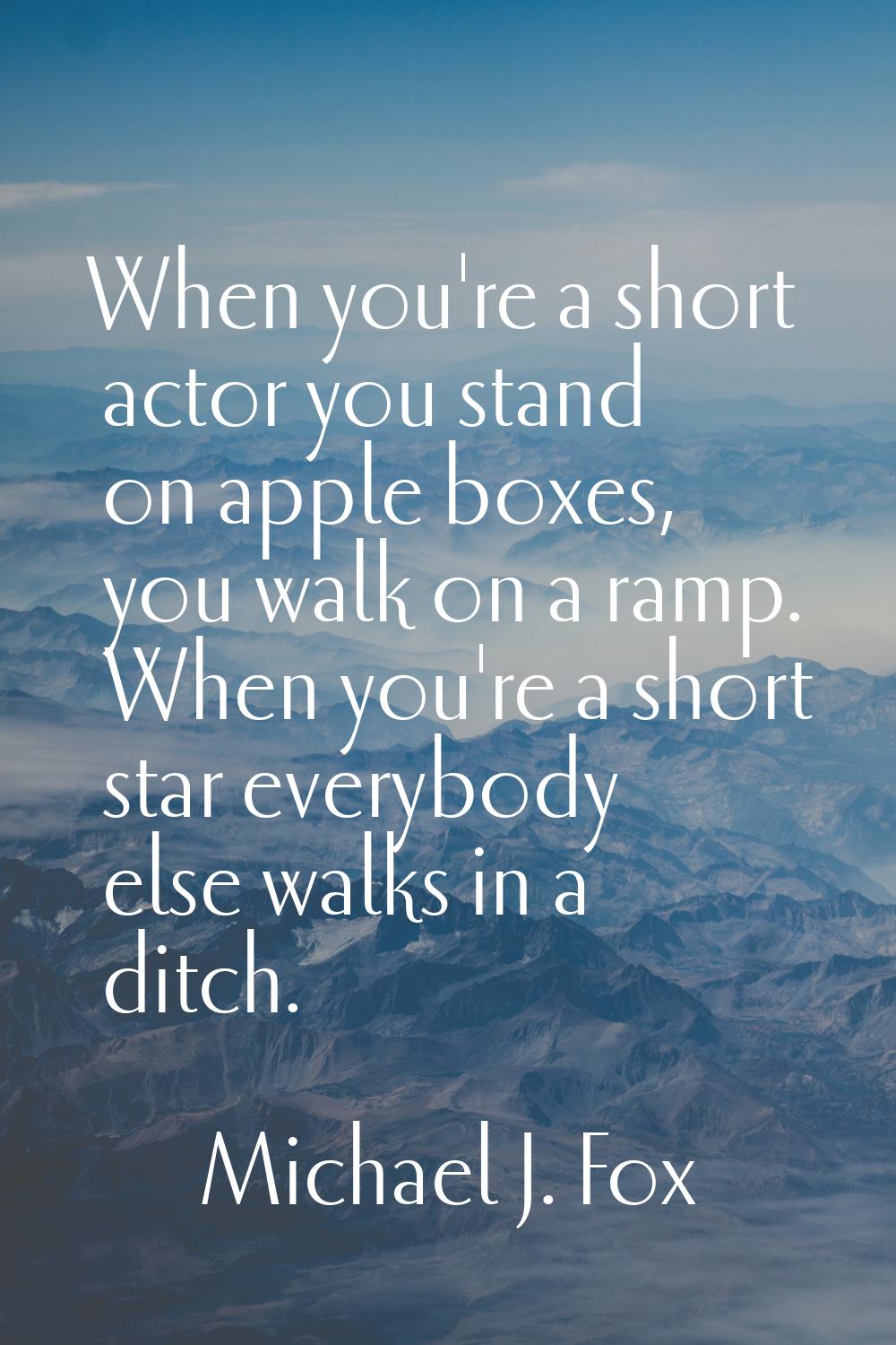 When you're a short actor you stand on apple boxes, you walk on a ramp. When you're a short star ev