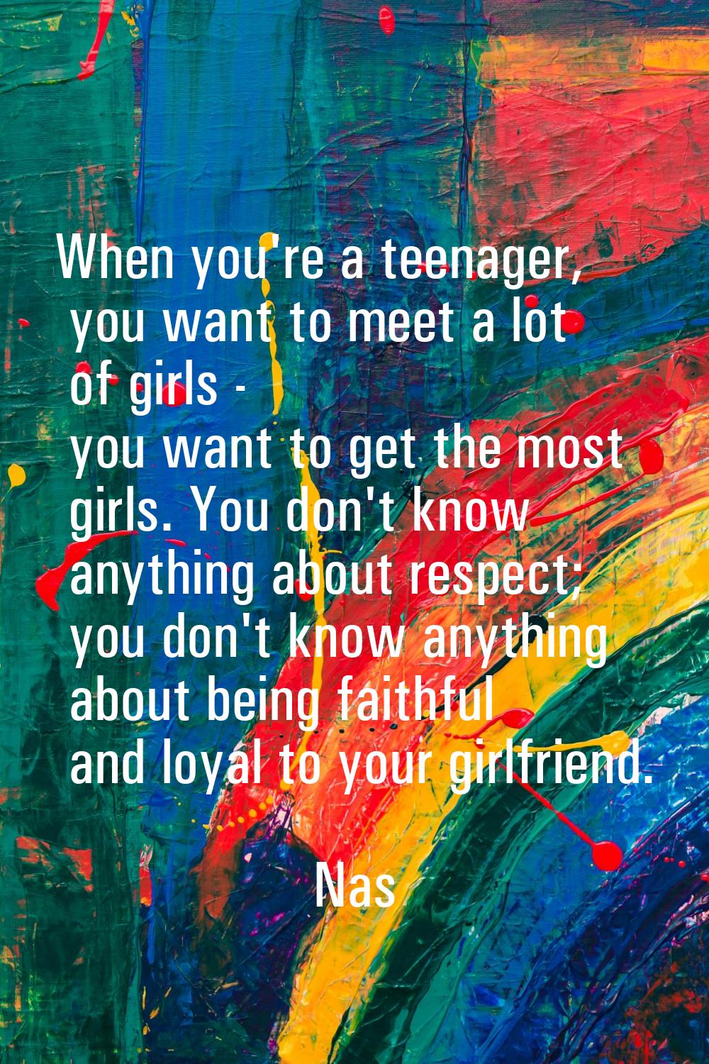 When you're a teenager, you want to meet a lot of girls - you want to get the most girls. You don't