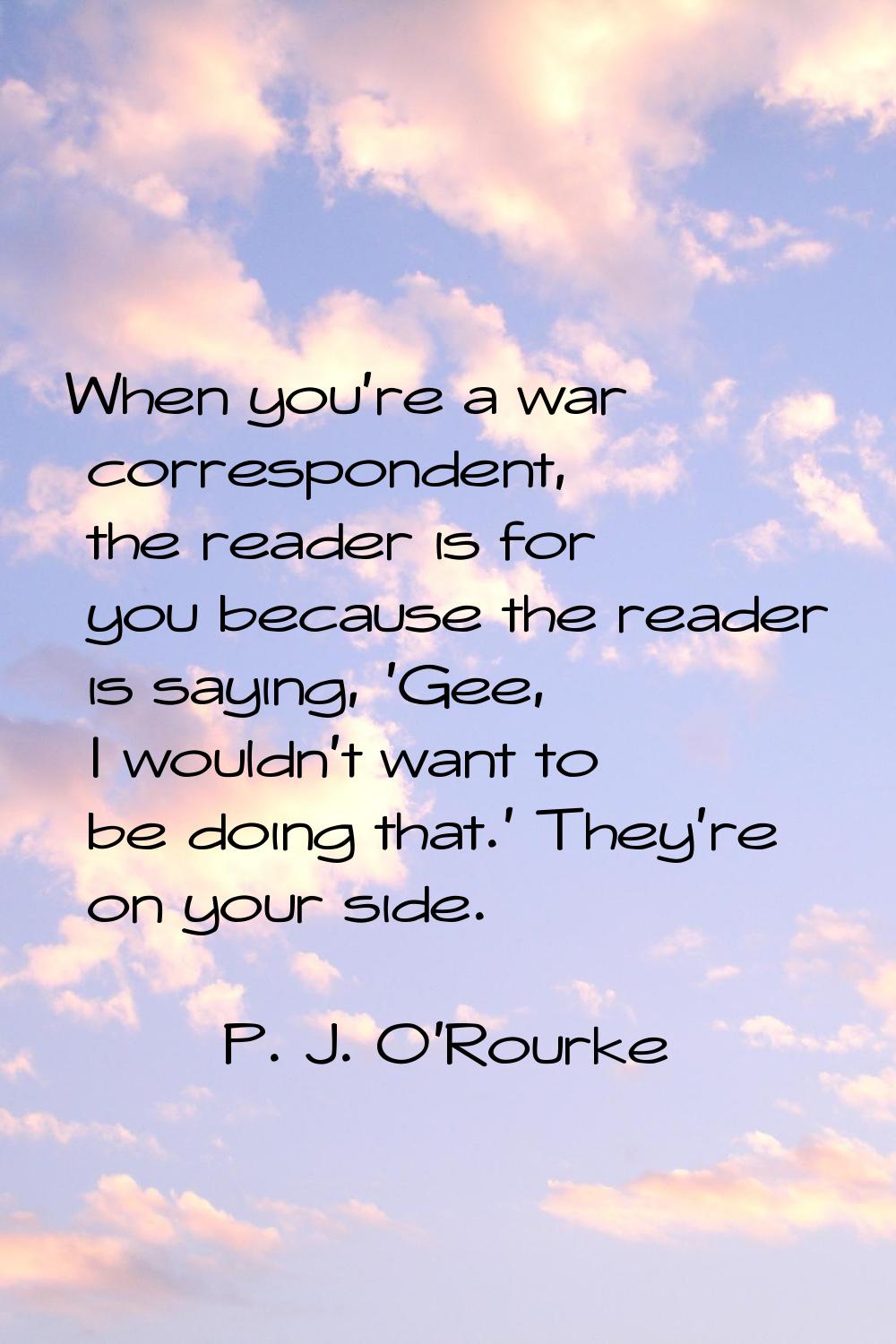 When you're a war correspondent, the reader is for you because the reader is saying, 'Gee, I wouldn