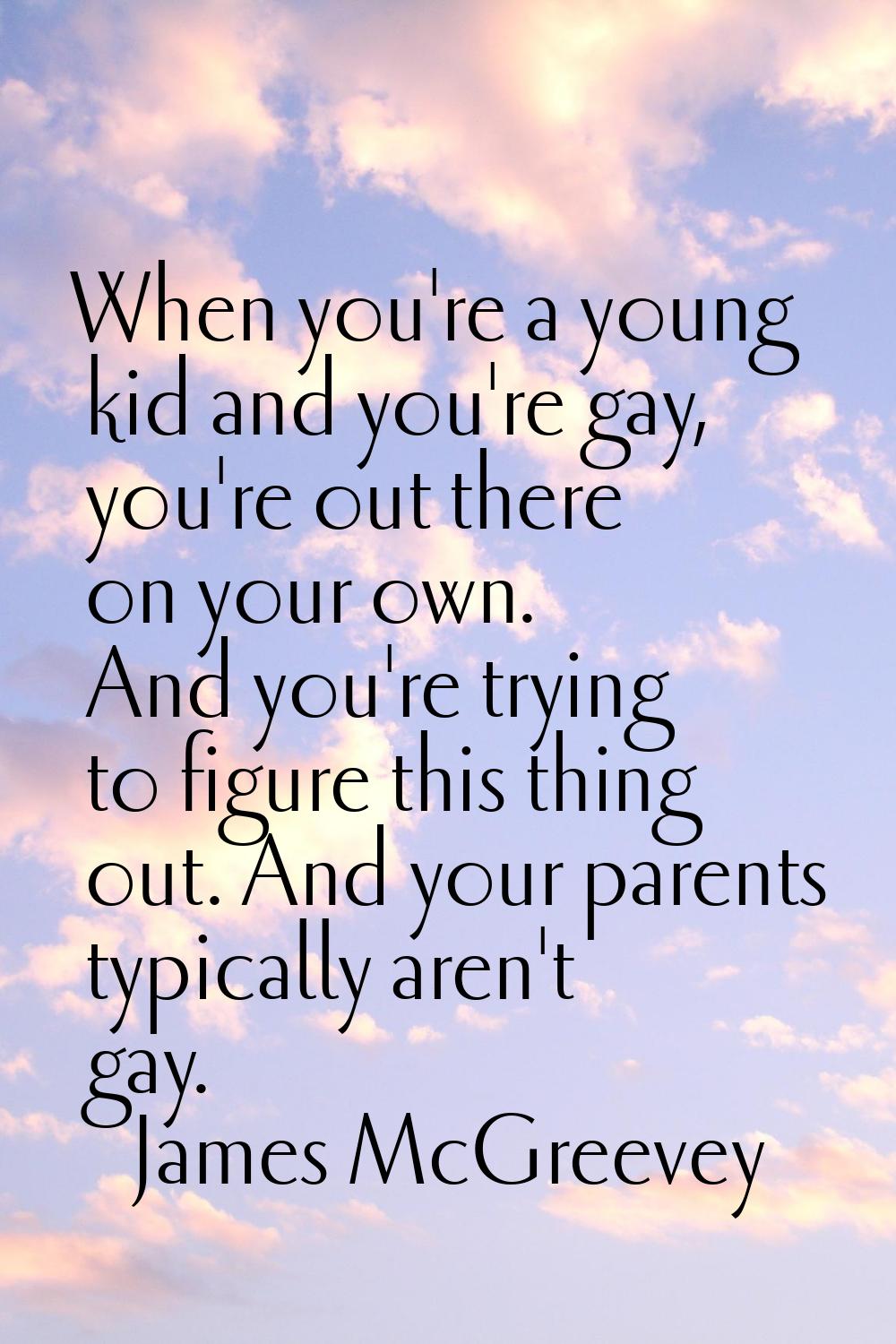 When you're a young kid and you're gay, you're out there on your own. And you're trying to figure t
