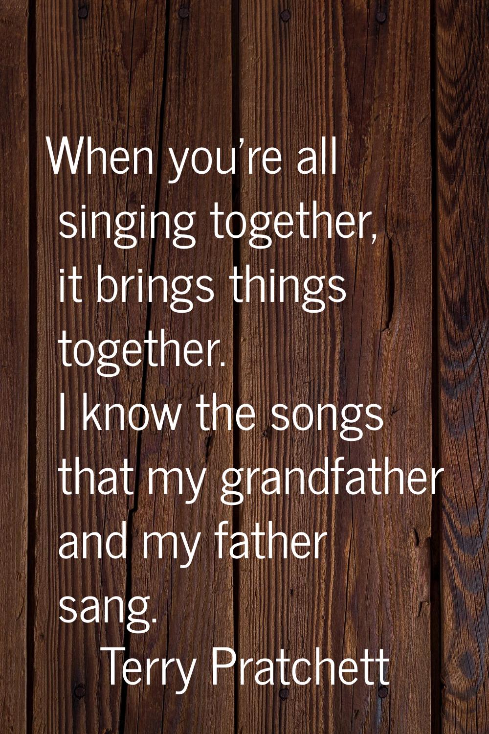 When you're all singing together, it brings things together. I know the songs that my grandfather a