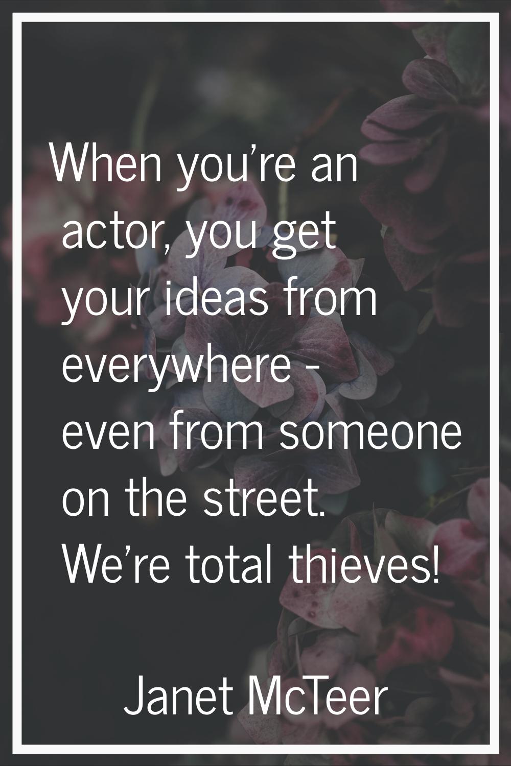 When you're an actor, you get your ideas from everywhere - even from someone on the street. We're t