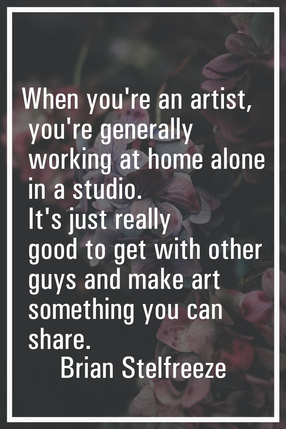 When you're an artist, you're generally working at home alone in a studio. It's just really good to