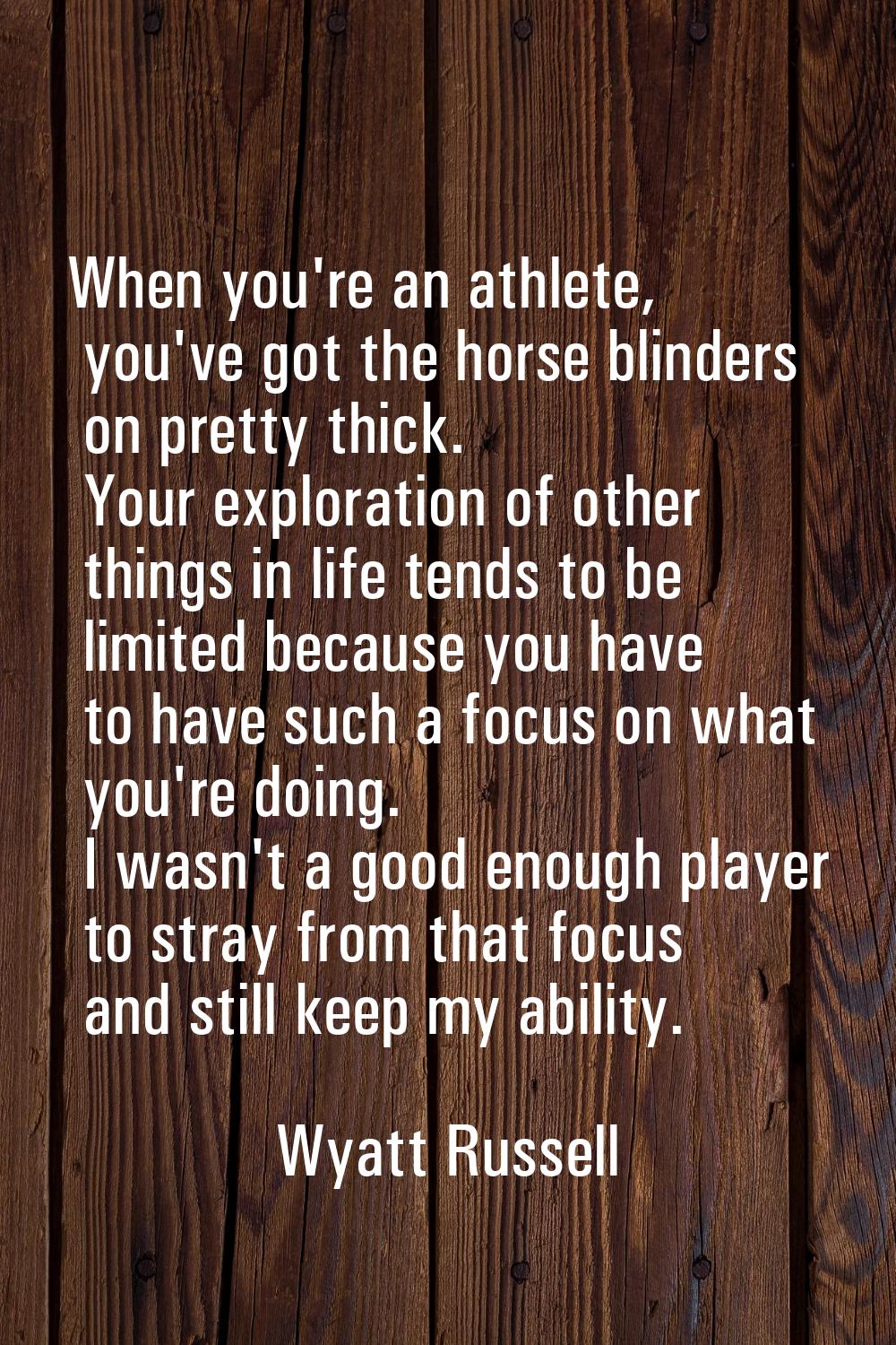 When you're an athlete, you've got the horse blinders on pretty thick. Your exploration of other th