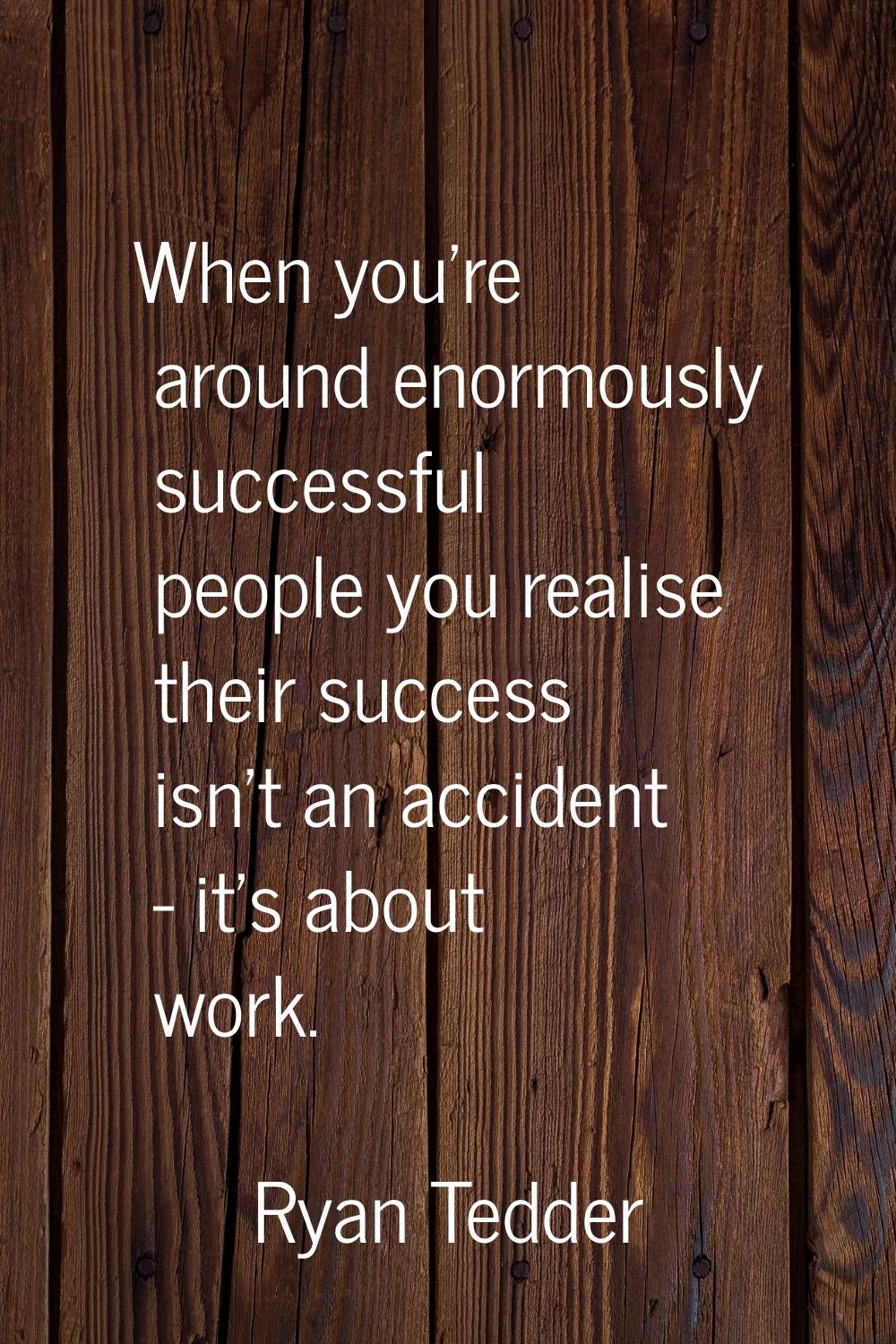 When you're around enormously successful people you realise their success isn't an accident - it's 