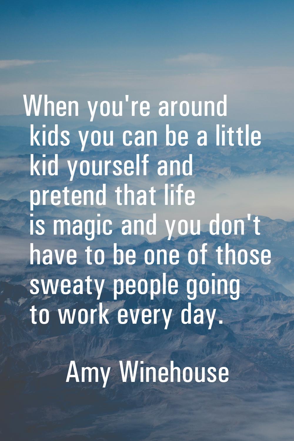 When you're around kids you can be a little kid yourself and pretend that life is magic and you don