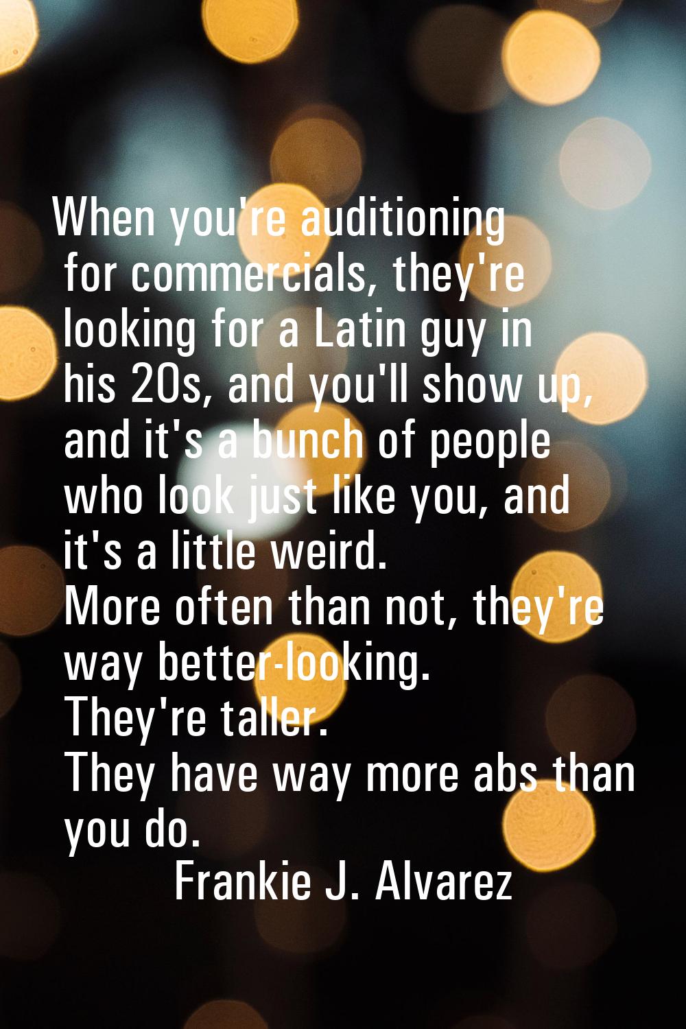 When you're auditioning for commercials, they're looking for a Latin guy in his 20s, and you'll sho
