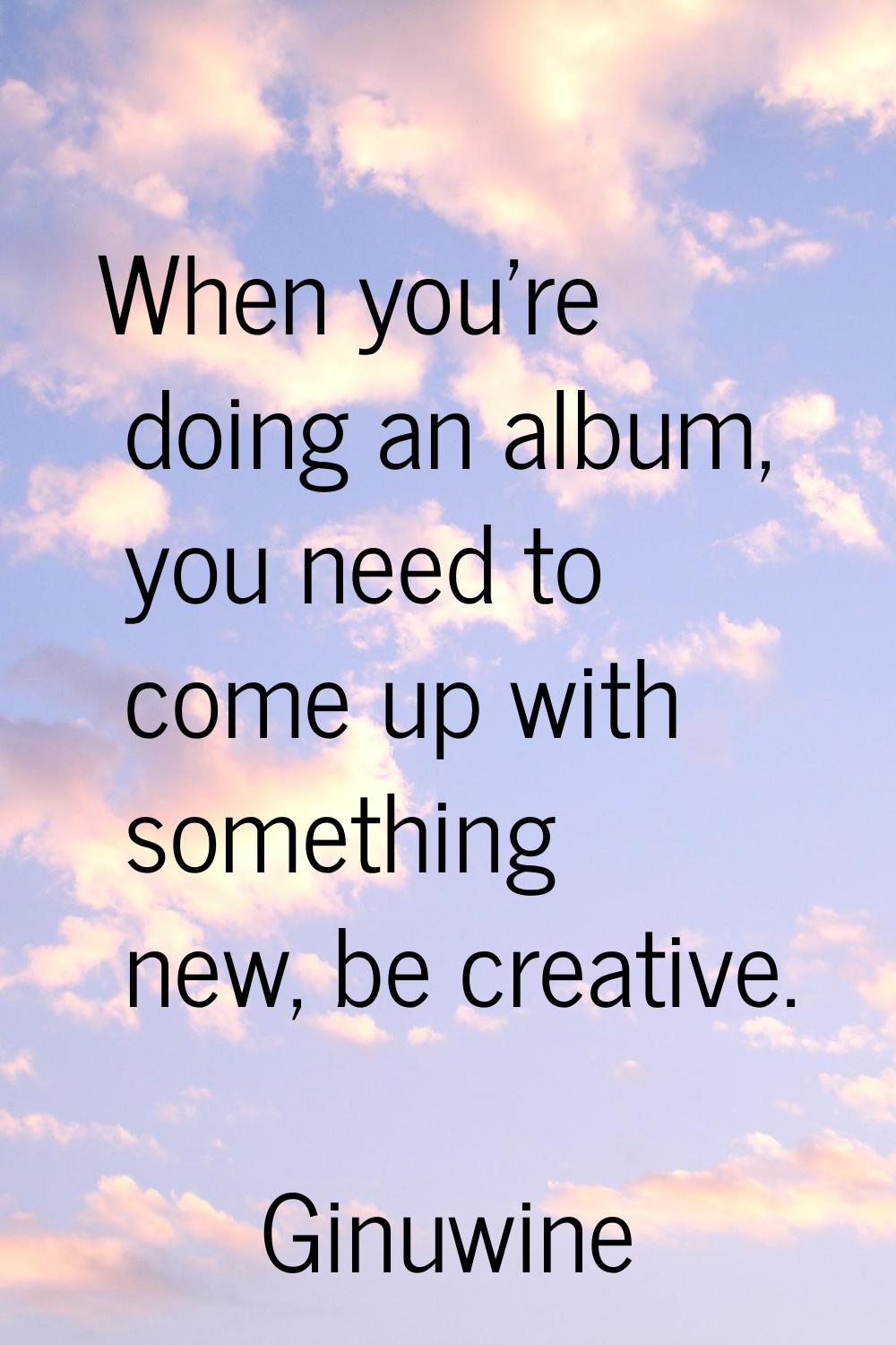When you're doing an album, you need to come up with something new, be creative.