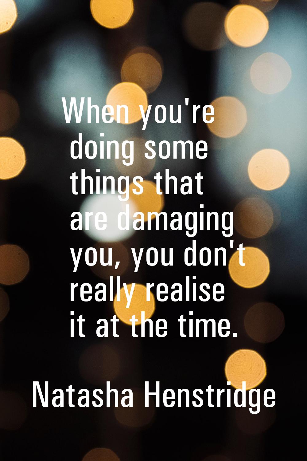 When you're doing some things that are damaging you, you don't really realise it at the time.