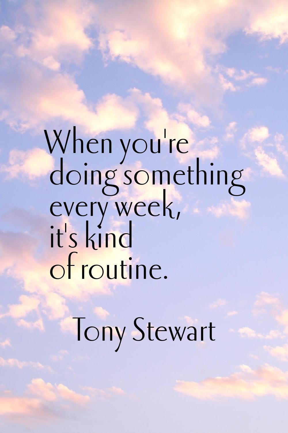 When you're doing something every week, it's kind of routine.