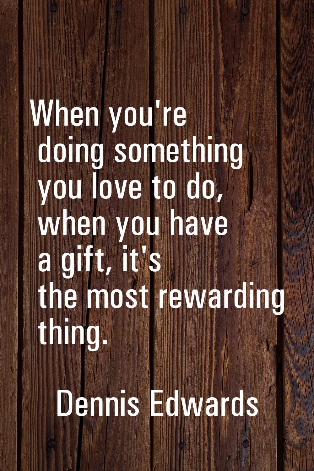 When you're doing something you love to do, when you have a gift, it's the most rewarding thing.