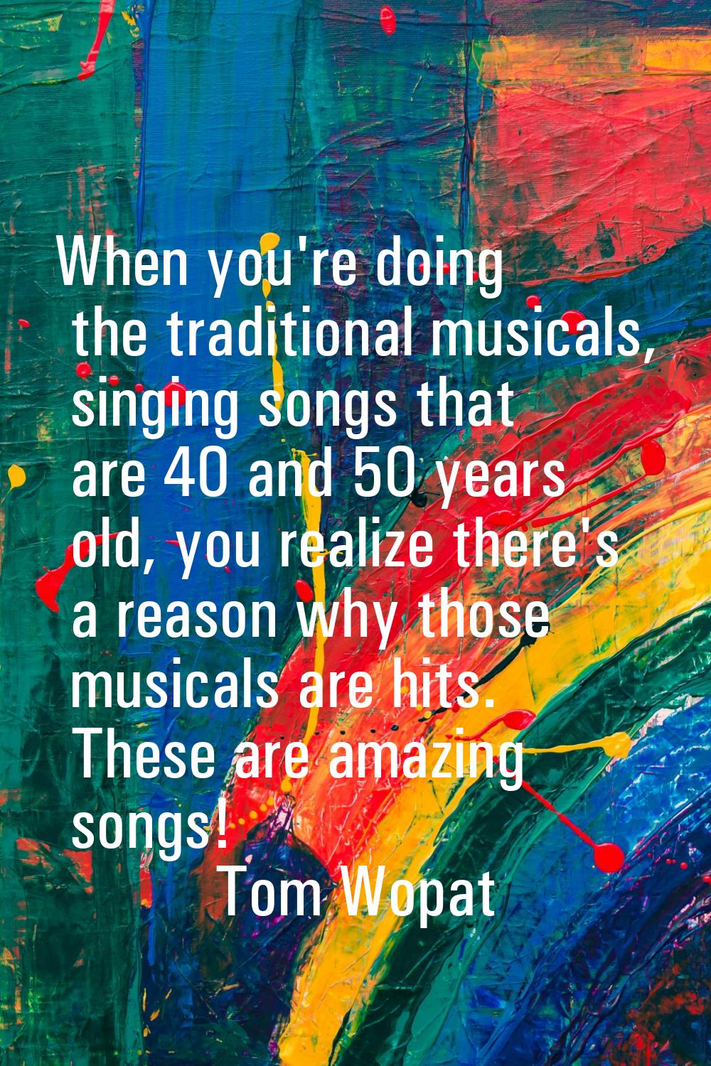 When you're doing the traditional musicals, singing songs that are 40 and 50 years old, you realize