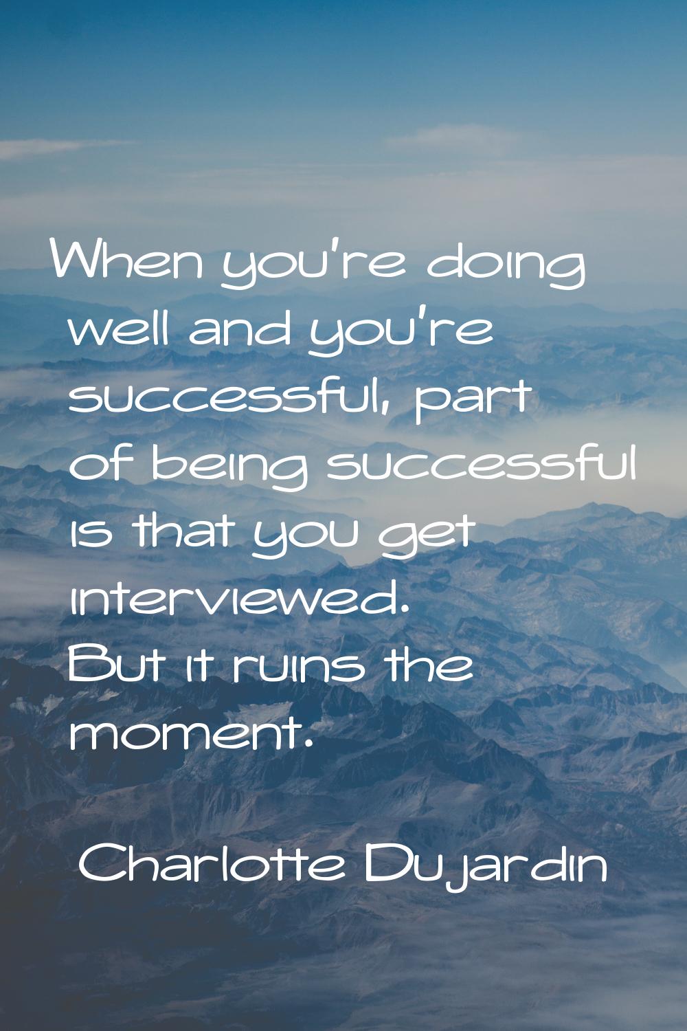 When you're doing well and you're successful, part of being successful is that you get interviewed.