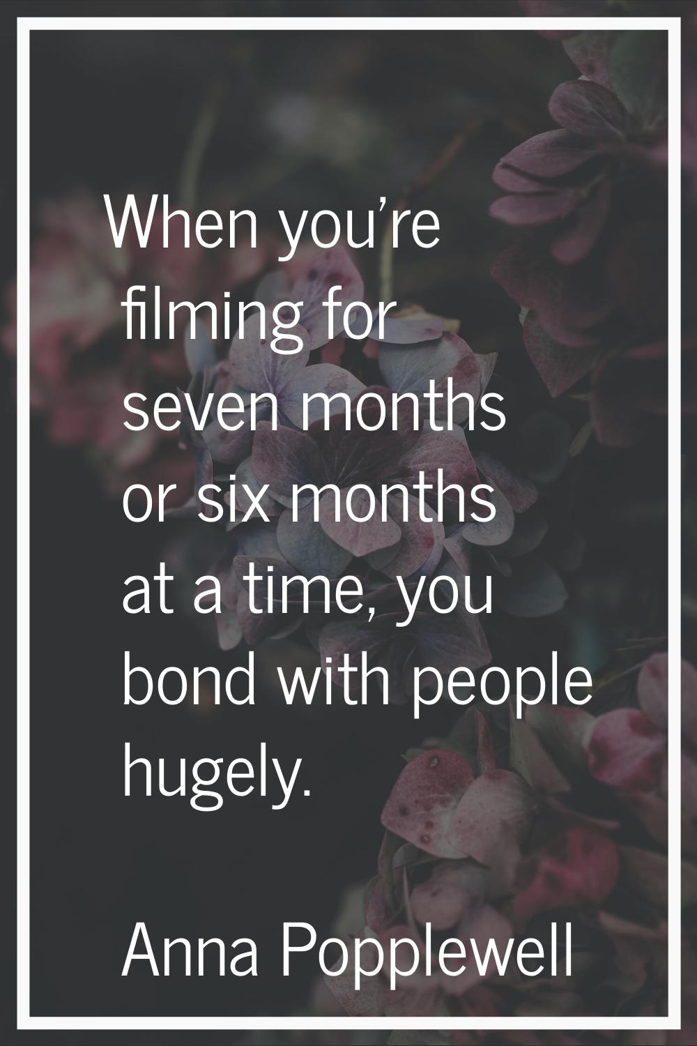 When you're filming for seven months or six months at a time, you bond with people hugely.