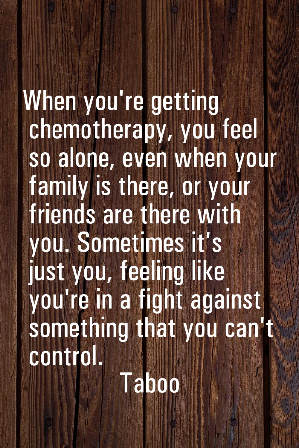 When you're getting chemotherapy, you feel so alone, even when your family is there, or your friend