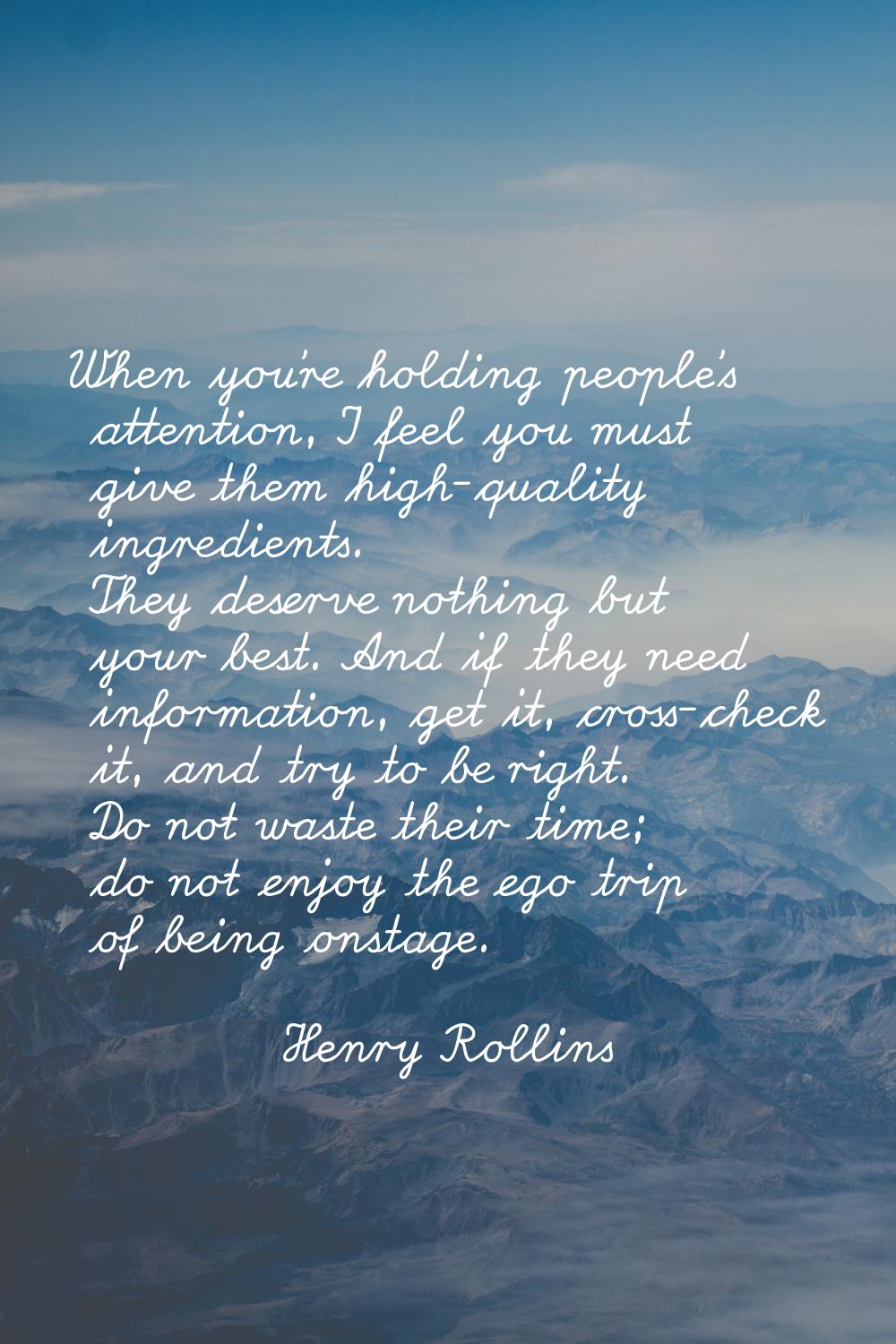 When you're holding people's attention, I feel you must give them high-quality ingredients. They de