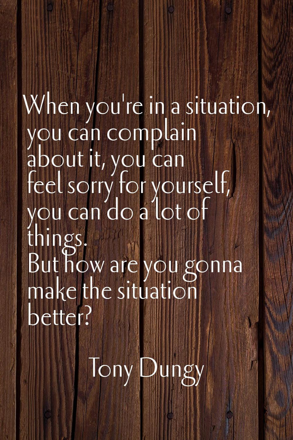 When you're in a situation, you can complain about it, you can feel sorry for yourself, you can do 