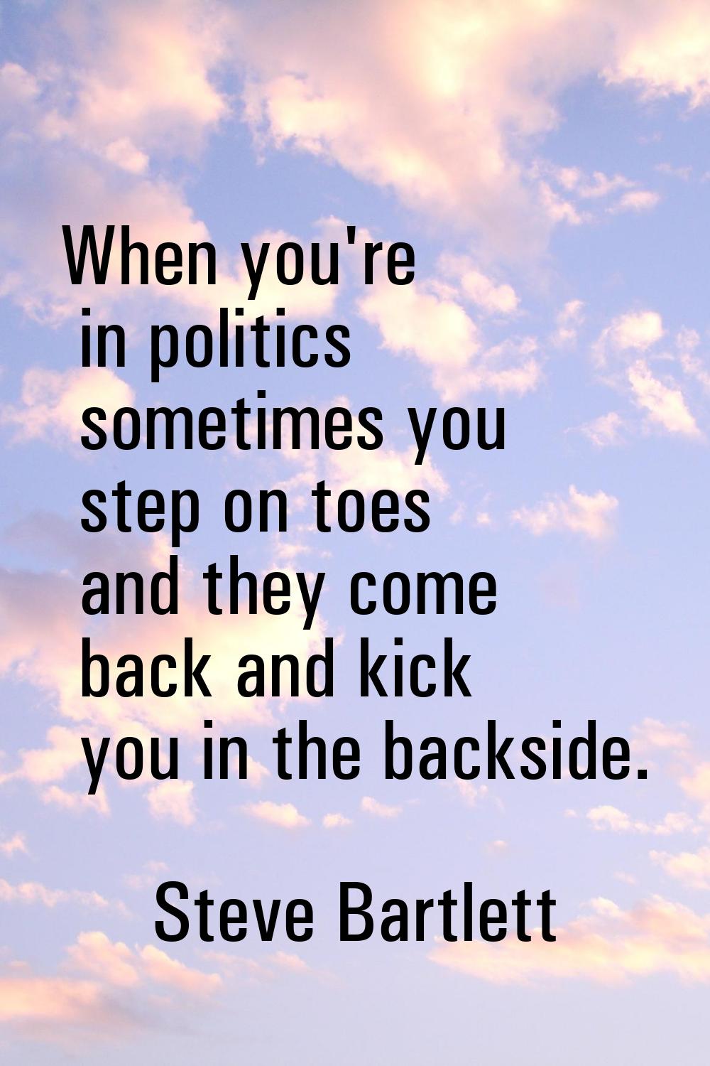 When you're in politics sometimes you step on toes and they come back and kick you in the backside.
