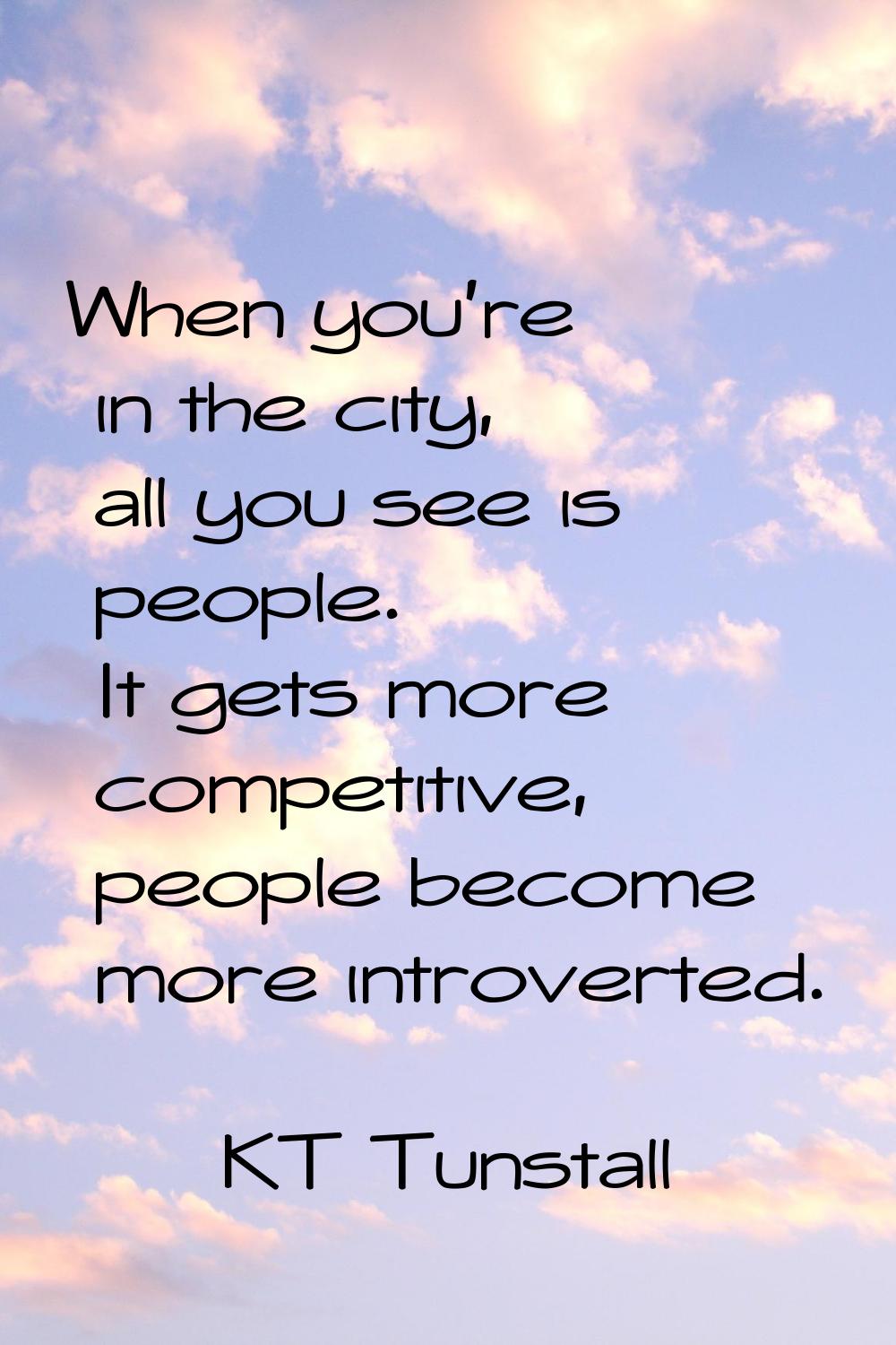 When you're in the city, all you see is people. It gets more competitive, people become more introv