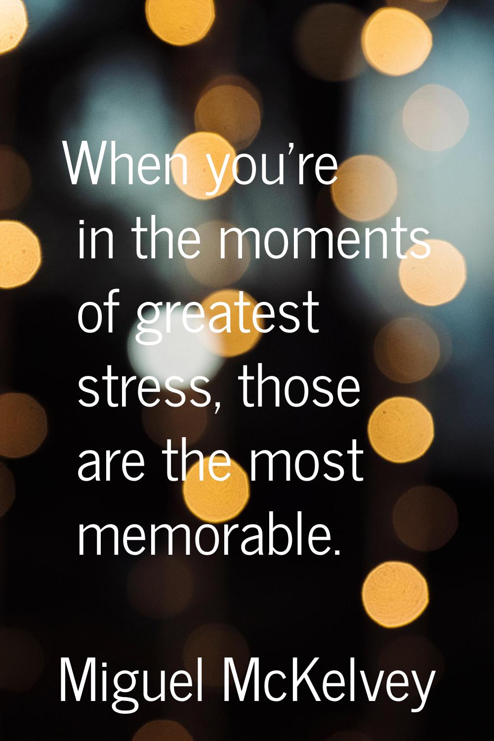 When you're in the moments of greatest stress, those are the most memorable.