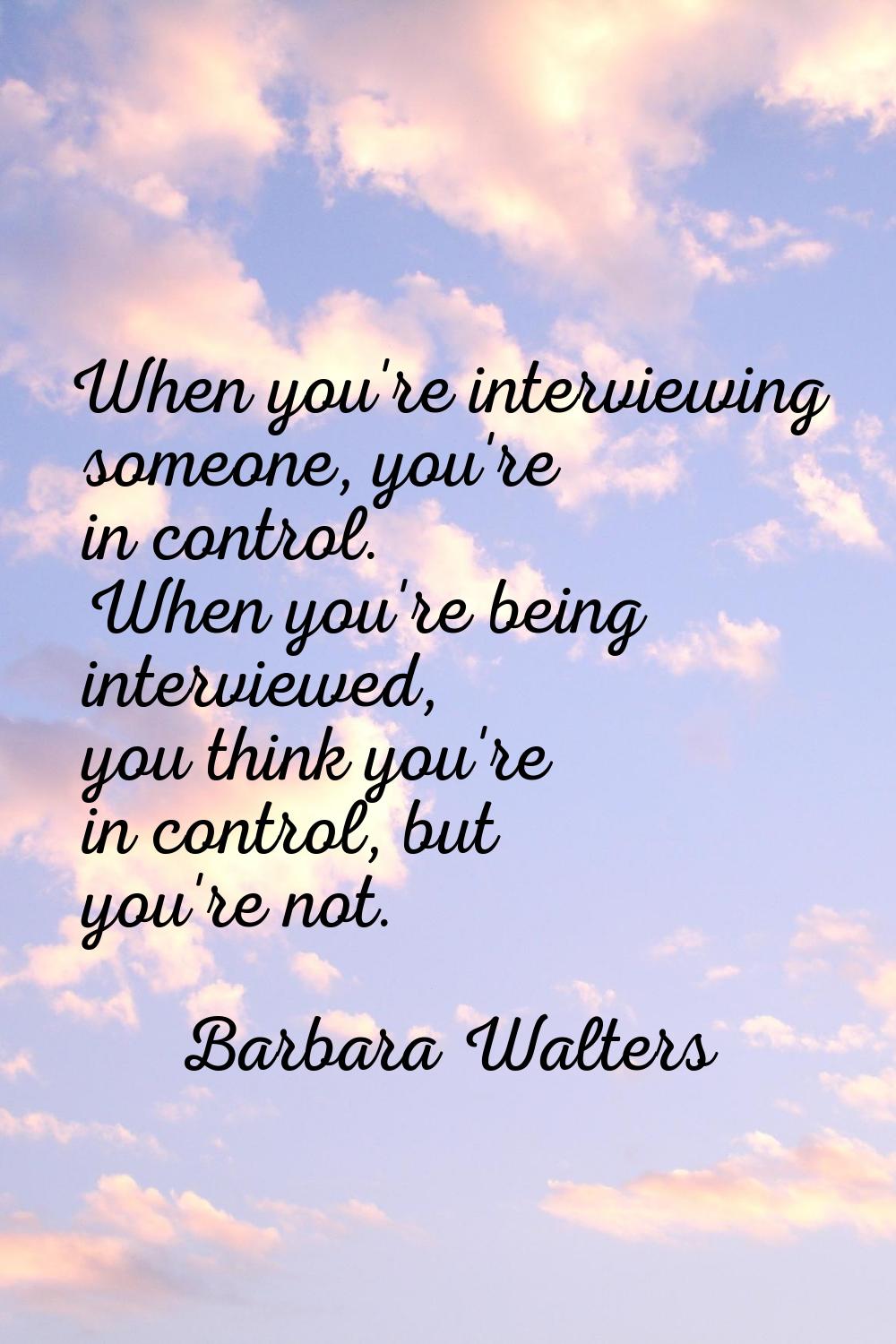 When you're interviewing someone, you're in control. When you're being interviewed, you think you'r