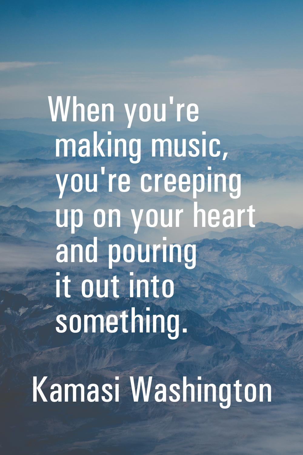 When you're making music, you're creeping up on your heart and pouring it out into something.