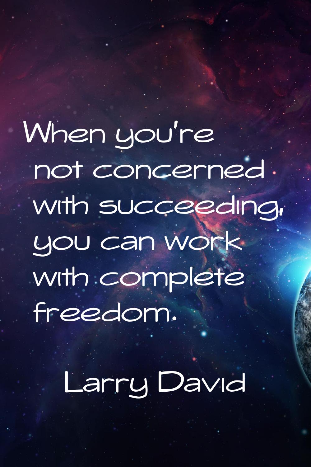 When you're not concerned with succeeding, you can work with complete freedom.