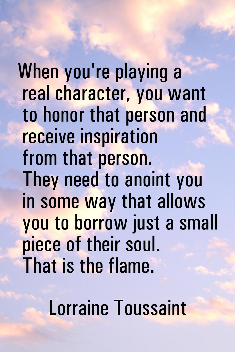 When you're playing a real character, you want to honor that person and receive inspiration from th