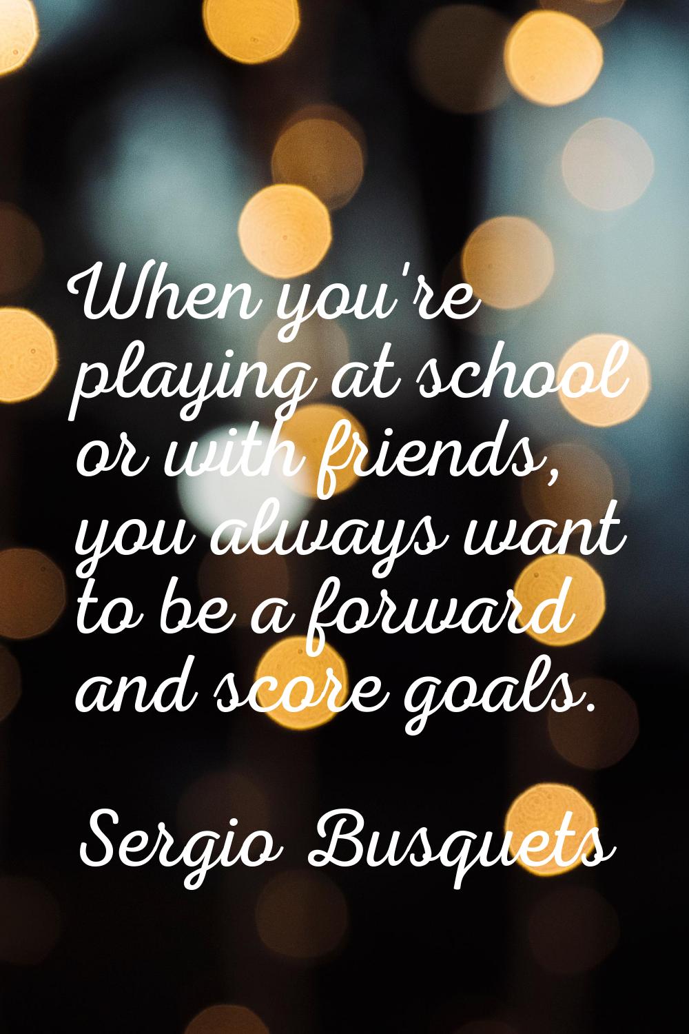 When you're playing at school or with friends, you always want to be a forward and score goals.