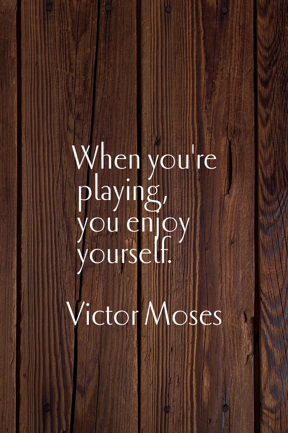 When you're playing, you enjoy yourself.