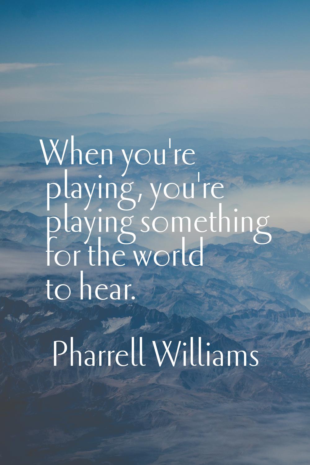 When you're playing, you're playing something for the world to hear.
