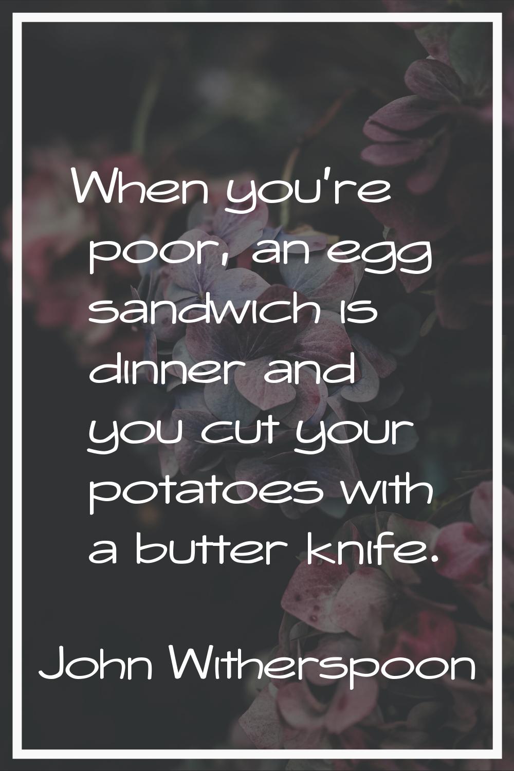 When you're poor, an egg sandwich is dinner and you cut your potatoes with a butter knife.